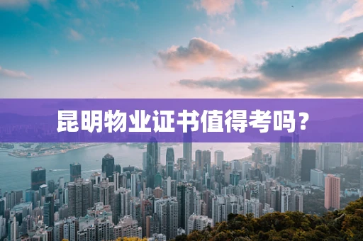 昆明物业证书值得考吗？