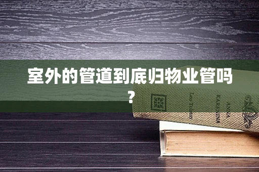 室外的管道到底归物业管吗？
