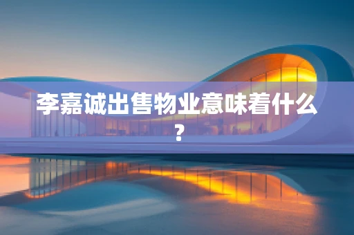 李嘉诚出售物业意味着什么？